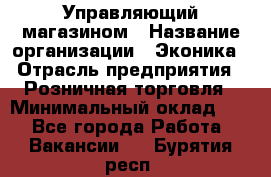 Управляющий магазином › Название организации ­ Эконика › Отрасль предприятия ­ Розничная торговля › Минимальный оклад ­ 1 - Все города Работа » Вакансии   . Бурятия респ.